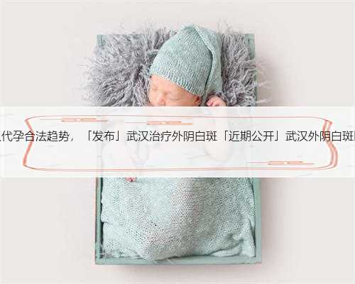 武汉代孕合法趋势，「发布」武汉治疗外阴白斑「近期公开」武汉外阴白斑医院