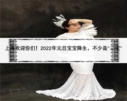 上海欢迎你们！2022年元旦宝宝降生，不少是“二宝”
